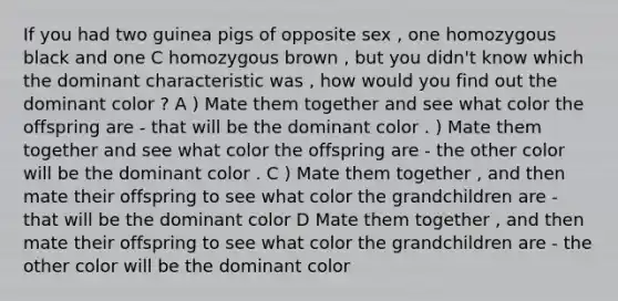 If you had two guinea pigs of opposite sex , one homozygous black and one C homozygous brown , but you didn't know which the dominant characteristic was , how would you find out the dominant color ? A ) Mate them together and see what color the offspring are - that will be the dominant color . ) Mate them together and see what color the offspring are - the other color will be the dominant color . C ) Mate them together , and then mate their offspring to see what color the grandchildren are - that will be the dominant color D Mate them together , and then mate their offspring to see what color the grandchildren are - the other color will be the dominant color