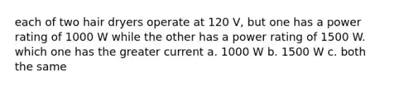 each of two hair dryers operate at 120 V, but one has a power rating of 1000 W while the other has a power rating of 1500 W. which one has the greater current a. 1000 W b. 1500 W c. both the same