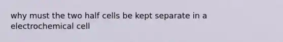 why must the two half cells be kept separate in a electrochemical cell