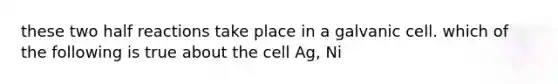 these two half reactions take place in a galvanic cell. which of the following is true about the cell Ag, Ni