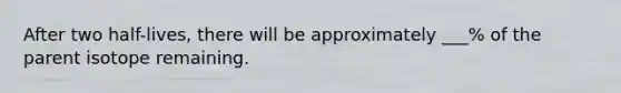 After two half-lives, there will be approximately ___% of the parent isotope remaining.