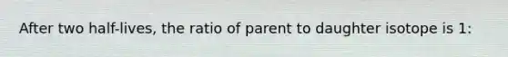 After two half-lives, the ratio of parent to daughter isotope is 1: