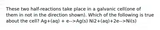 These two half-reactions take place in a galvanic cell(one of them in not in the direction shown). Which of the following is true about the cell? Ag+(aq) + e-->Ag(s) Ni2+(aq)+2e-->Ni(s)