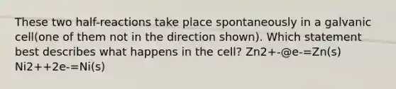 These two half-reactions take place spontaneously in a galvanic cell(one of them not in the direction shown). Which statement best describes what happens in the cell? Zn2+-@e-=Zn(s) Ni2++2e-=Ni(s)