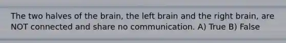 The two halves of <a href='https://www.questionai.com/knowledge/kLMtJeqKp6-the-brain' class='anchor-knowledge'>the brain</a>, the left brain and the right brain, are NOT connected and share no communication. A) True B) False