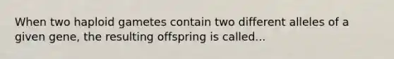 When two haploid gametes contain two different alleles of a given gene, the resulting offspring is called...