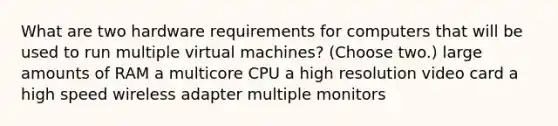 What are two hardware requirements for computers that will be used to run multiple virtual machines? (Choose two.) large amounts of RAM a multicore CPU a high resolution video card a high speed wireless adapter multiple monitors