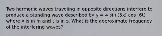 Two harmonic waves traveling in opposite directions interfere to produce a standing wave described by y = 4 sin (5x) cos (6t) where x is in m and t is in s. What is the approximate frequency of the interfering waves?