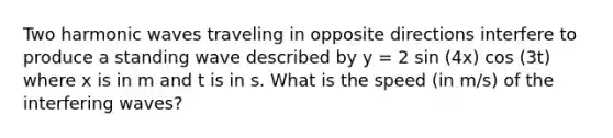 Two harmonic waves traveling in opposite directions interfere to produce a standing wave described by y = 2 sin (4x) cos (3t) where x is in m and t is in s. What is the speed (in m/s) of the interfering waves?