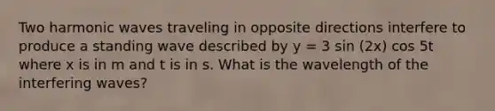 Two harmonic waves traveling in opposite directions interfere to produce a standing wave described by y = 3 sin (2x) cos 5t where x is in m and t is in s. What is the wavelength of the interfering waves?