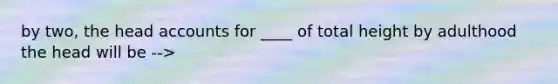 by two, the head accounts for ____ of total height by adulthood the head will be -->