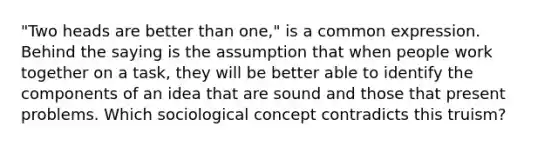 "Two heads are better than one," is a common expression. Behind the saying is the assumption that when people work together on a task, they will be better able to identify the components of an idea that are sound and those that present problems. Which sociological concept contradicts this truism?