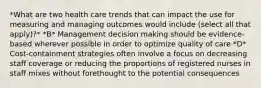 *What are two health care trends that can impact the use for measuring and managing outcomes would include (select all that apply)?* *B* Management decision making should be evidence-based wherever possible in order to optimize quality of care *D* Cost-containment strategies often involve a focus on decreasing staff coverage or reducing the proportions of registered nurses in staff mixes without forethought to the potential consequences