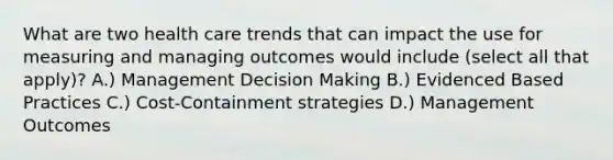 What are two health care trends that can impact the use for measuring and managing outcomes would include (select all that apply)? A.) Management Decision Making B.) Evidenced Based Practices C.) Cost-Containment strategies D.) Management Outcomes