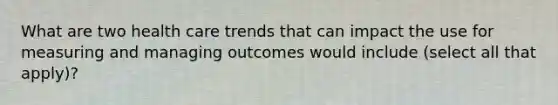 What are two health care trends that can impact the use for measuring and managing outcomes would include (select all that apply)?