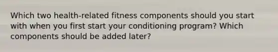 Which two health-related fitness components should you start with when you first start your conditioning program? Which components should be added later?