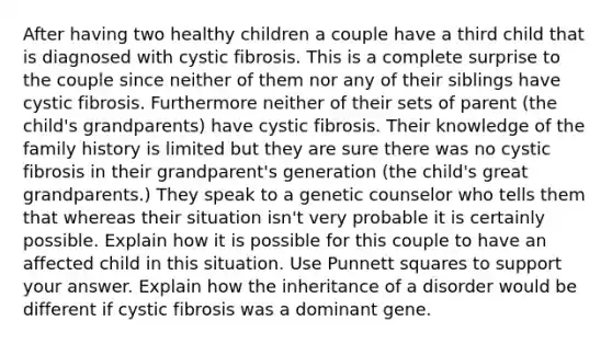 After having two healthy children a couple have a third child that is diagnosed with cystic fibrosis. This is a complete surprise to the couple since neither of them nor any of their siblings have cystic fibrosis. Furthermore neither of their sets of parent (the child's grandparents) have cystic fibrosis. Their knowledge of the family history is limited but they are sure there was no cystic fibrosis in their grandparent's generation (the child's great grandparents.) They speak to a genetic counselor who tells them that whereas their situation isn't very probable it is certainly possible. Explain how it is possible for this couple to have an affected child in this situation. Use Punnett squares to support your answer. Explain how the inheritance of a disorder would be different if cystic fibrosis was a dominant gene.