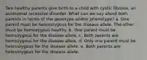 Two healthy parents give birth to a child with cystic fibrosis, an autosomal recessive disorder. What can we say about both parents in terms of the genotype and/or phenotype? a. One parent must be heterozygous for the disease allele. The other must be homozygous healthy. b. One parent must be homozygous for the disease allele. c. Both parents are homozygous for the disease allele. d. Only one parent must be heterozygous for the disease allele. e. Both parents are heterozygous for the disease allele.