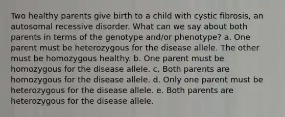 Two healthy parents give birth to a child with cystic fibrosis, an autosomal recessive disorder. What can we say about both parents in terms of the genotype and/or phenotype? a. One parent must be heterozygous for the disease allele. The other must be homozygous healthy. b. One parent must be homozygous for the disease allele. c. Both parents are homozygous for the disease allele. d. Only one parent must be heterozygous for the disease allele. e. Both parents are heterozygous for the disease allele.