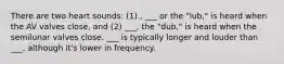 There are two heart sounds: (1) , ___ or the "lub," is heard when the AV valves close, and (2) ___, the "dub," is heard when the semilunar valves close. ___ is typically longer and louder than ___, although it's lower in frequency.