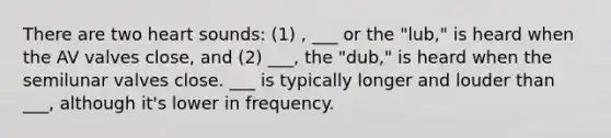 There are two heart sounds: (1) , ___ or the "lub," is heard when the AV valves close, and (2) ___, the "dub," is heard when the semilunar valves close. ___ is typically longer and louder than ___, although it's lower in frequency.