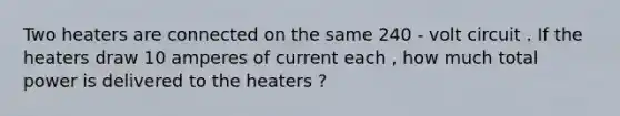 Two heaters are connected on the same 240 - volt circuit . If the heaters draw 10 amperes of current each , how much total power is delivered to the heaters ?