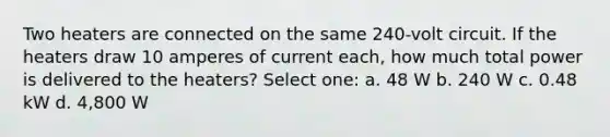 Two heaters are connected on the same 240-volt circuit. If the heaters draw 10 amperes of current each, how much total power is delivered to the heaters? Select one: a. 48 W b. 240 W c. 0.48 kW d. 4,800 W