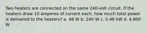 Two heaters are connected on the same 240-volt circuit. If the heaters draw 10 amperes of current each, how much total power is delivered to the heaters? a. 48 W b. 240 W c. 0.48 kW d. 4,800 W