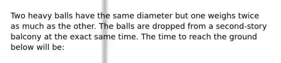 Two heavy balls have the same diameter but one weighs twice as much as the other. The balls are dropped from a second-story balcony at the exact same time. The time to reach the ground below will be: