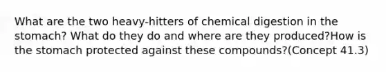 What are the two heavy-hitters of chemical digestion in the stomach? What do they do and where are they produced?How is the stomach protected against these compounds?(Concept 41.3)