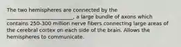 The two hemispheres are connected by the __________________________, a large bundle of axons which contains 250-300 million nerve fibers connecting large areas of the cerebral cortex on each side of the brain. Allows the hemispheres to communicate.