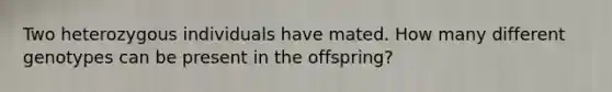 Two heterozygous individuals have mated. How many different genotypes can be present in the offspring?