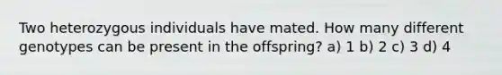 Two heterozygous individuals have mated. How many different genotypes can be present in the offspring? a) 1 b) 2 c) 3 d) 4
