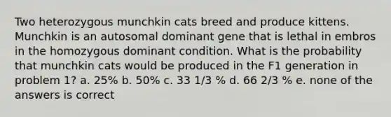 Two heterozygous munchkin cats breed and produce kittens. Munchkin is an autosomal dominant gene that is lethal in embros in the homozygous dominant condition. What is the probability that munchkin cats would be produced in the F1 generation in problem 1? a. 25% b. 50% c. 33 1/3 % d. 66 2/3 % e. none of the answers is correct