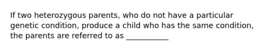 If two heterozygous parents, who do not have a particular genetic condition, produce a child who has the same condition, the parents are referred to as ___________