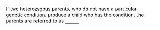 If two heterozygous parents, who do not have a particular genetic condition, produce a child who has the condition, the parents are referred to as ______