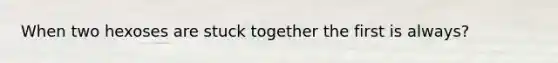 When two hexoses are stuck together the first is always?