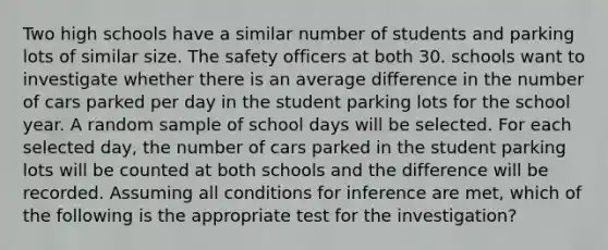 Two high schools have a similar number of students and parking lots of similar size. The safety officers at both 30. schools want to investigate whether there is an average difference in the number of cars parked per day in the student parking lots for the school year. A random sample of school days will be selected. For each selected day, the number of cars parked in the student parking lots will be counted at both schools and the difference will be recorded. Assuming all conditions for inference are met, which of the following is the appropriate test for the investigation?