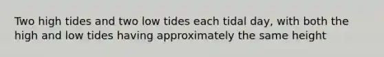 Two high tides and two low tides each tidal day, with both the high and low tides having approximately the same height