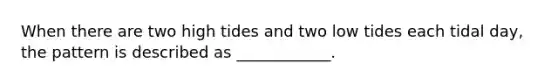 When there are two high tides and two low tides each tidal day, the pattern is described as ____________.