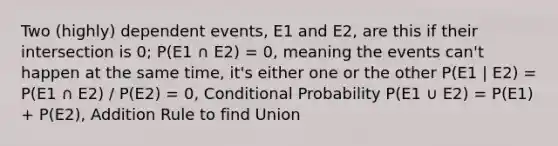 Two (highly) dependent events, E1 and E2, are this if their intersection is 0; P(E1 ∩ E2) = 0, meaning the events can't happen at the same time, it's either one or the other P(E1 | E2) = P(E1 ∩ E2) / P(E2) = 0, Conditional Probability P(E1 ∪ E2) = P(E1) + P(E2), Addition Rule to find Union