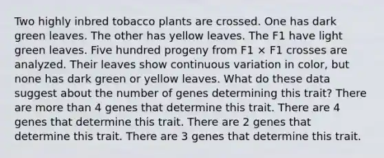 Two highly inbred tobacco plants are crossed. One has dark green leaves. The other has yellow leaves. The F1 have light green leaves. Five hundred progeny from F1 × F1 crosses are analyzed. Their leaves show continuous variation in color, but none has dark green or yellow leaves. What do these data suggest about the number of genes determining this trait? There are more than 4 genes that determine this trait. There are 4 genes that determine this trait. There are 2 genes that determine this trait. There are 3 genes that determine this trait.