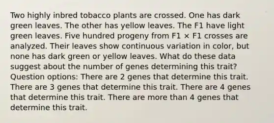 Two highly inbred tobacco plants are crossed. One has dark green leaves. The other has yellow leaves. The F1 have light green leaves. Five hundred progeny from F1 × F1 crosses are analyzed. Their leaves show continuous variation in color, but none has dark green or yellow leaves. What do these data suggest about the number of genes determining this trait? Question options: There are 2 genes that determine this trait. There are 3 genes that determine this trait. There are 4 genes that determine this trait. There are more than 4 genes that determine this trait.