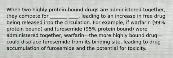 When two highly protein-bound drugs are administered together, they compete for _______ ____, leading to an increase in free drug being released into the circulation. For example, if warfarin (99% protein bound) and furosemide (95% protein bound) were administered together, warfarin—the more highly bound drug—could displace furosemide from its binding site, leading to drug accumulation of furosemide and the potential for toxicity.