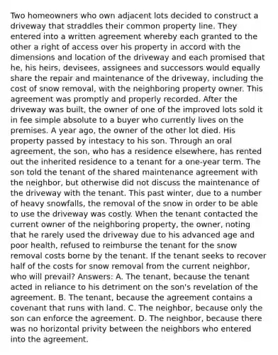 Two homeowners who own adjacent lots decided to construct a driveway that straddles their common property line. They entered into a written agreement whereby each granted to the other a right of access over his property in accord with the dimensions and location of the driveway and each promised that he, his heirs, devisees, assignees and successors would equally share the repair and maintenance of the driveway, including the cost of snow removal, with the neighboring property owner. This agreement was promptly and properly recorded. After the driveway was built, the owner of one of the improved lots sold it in fee simple absolute to a buyer who currently lives on the premises. A year ago, the owner of the other lot died. His property passed by intestacy to his son. Through an oral agreement, the son, who has a residence elsewhere, has rented out the inherited residence to a tenant for a one-year term. The son told the tenant of the shared maintenance agreement with the neighbor, but otherwise did not discuss the maintenance of the driveway with the tenant. This past winter, due to a number of heavy snowfalls, the removal of the snow in order to be able to use the driveway was costly. When the tenant contacted the current owner of the neighboring property, the owner, noting that he rarely used the driveway due to his advanced age and poor health, refused to reimburse the tenant for the snow removal costs borne by the tenant. If the tenant seeks to recover half of the costs for snow removal from the current neighbor, who will prevail? Answers: A. The tenant, because the tenant acted in reliance to his detriment on the son's revelation of the agreement. B. The tenant, because the agreement contains a covenant that runs with land. C. The neighbor, because only the son can enforce the agreement. D. The neighbor, because there was no horizontal privity between the neighbors who entered into the agreement.