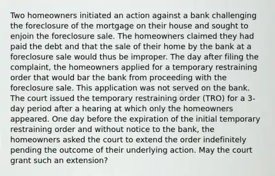 Two homeowners initiated an action against a bank challenging the foreclosure of the mortgage on their house and sought to enjoin the foreclosure sale. The homeowners claimed they had paid the debt and that the sale of their home by the bank at a foreclosure sale would thus be improper. The day after filing the complaint, the homeowners applied for a temporary restraining order that would bar the bank from proceeding with the foreclosure sale. This application was not served on the bank. The court issued the temporary restraining order (TRO) for a 3-day period after a hearing at which only the homeowners appeared. One day before the expiration of the initial temporary restraining order and without notice to the bank, the homeowners asked the court to extend the order indefinitely pending the outcome of their underlying action. May the court grant such an extension?