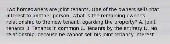 Two homeowners are joint tenants. One of the owners sells that interest to another person. What is the remaining owner's relationship to the new tenant regarding the property? A. Joint tenants B. Tenants in common C. Tenants by the entirety D. No relationship, because he cannot sell his joint tenancy interest