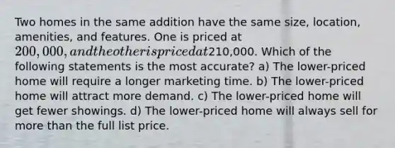 Two homes in the same addition have the same size, location, amenities, and features. One is priced at 200,000, and the other is priced at210,000. Which of the following statements is the most accurate? a) The lower-priced home will require a longer marketing time. b) The lower-priced home will attract more demand. c) The lower-priced home will get fewer showings. d) The lower-priced home will always sell for more than the full list price.