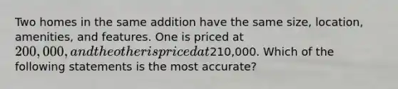 Two homes in the same addition have the same size, location, amenities, and features. One is priced at 200,000, and the other is priced at210,000. Which of the following statements is the most accurate?