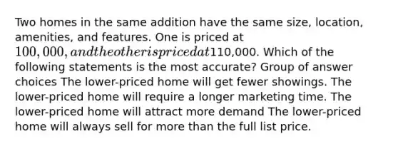 Two homes in the same addition have the same size, location, amenities, and features. One is priced at 100,000, and the other is priced at110,000. Which of the following statements is the most accurate? Group of answer choices The lower-priced home will get fewer showings. The lower-priced home will require a longer marketing time. The lower-priced home will attract more demand The lower-priced home will always sell for more than the full list price.